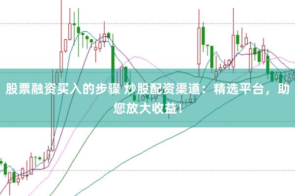股票融资买入的步骤 炒股配资渠道：精选平台，助您放大收益！