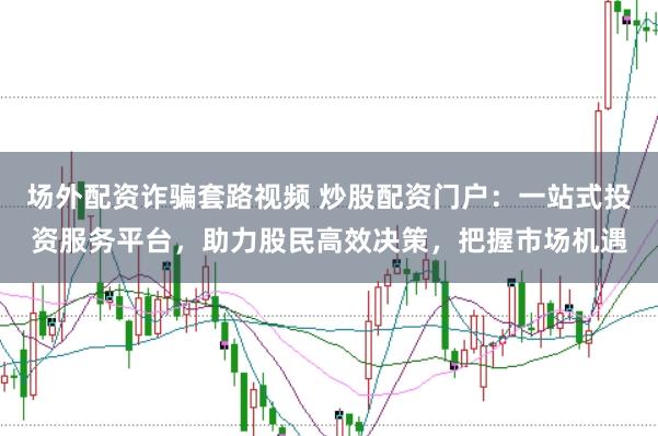 场外配资诈骗套路视频 炒股配资门户:一站式投资服务平台,助力股民高效决策,把握市场机遇