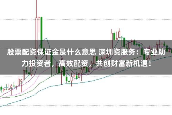 股票配资保证金是什么意思 深圳资服务：专业助力投资者，高效配资，共创财富新机遇！