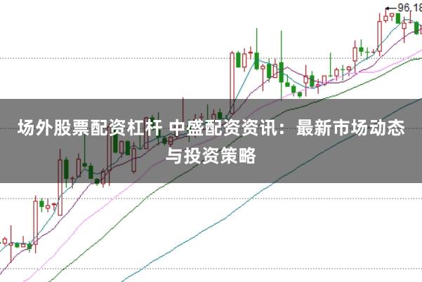 场外股票配资杠杆 中盛配资资讯：最新市场动态与投资策略