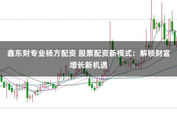 鑫东财专业杨方配资 股票配资新模式：解锁财富增长新机遇