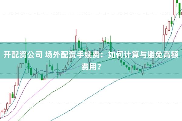 开配资公司 场外配资手续费：如何计算与避免高额费用？