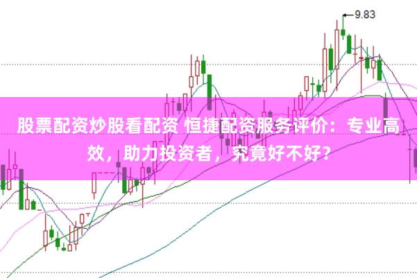 股票配资炒股看配资 恒捷配资服务评价：专业高效，助力投资者，究竟好不好？