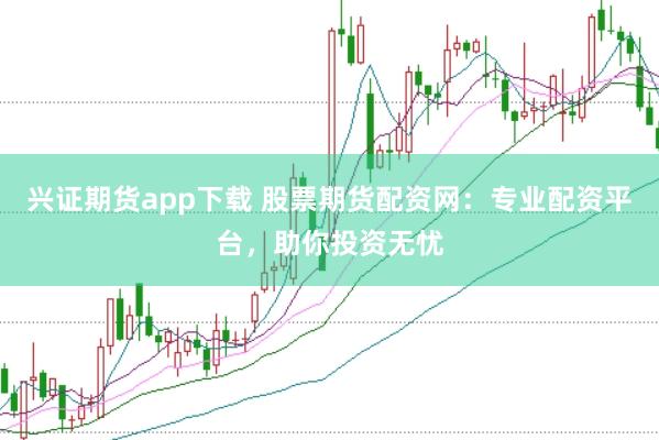 兴证期货app下载 股票期货配资网：专业配资平台，助你投资无忧