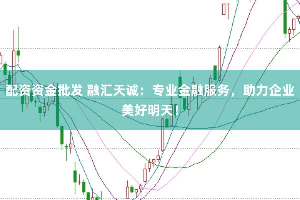 配资资金批发 融汇天诚：专业金融服务，助力企业美好明天！