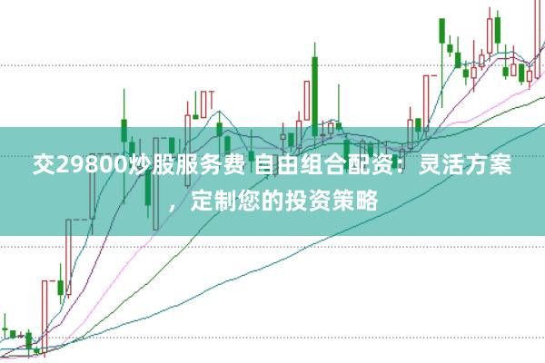 交29800炒股服务费 自由组合配资：灵活方案，定制您的投资策略