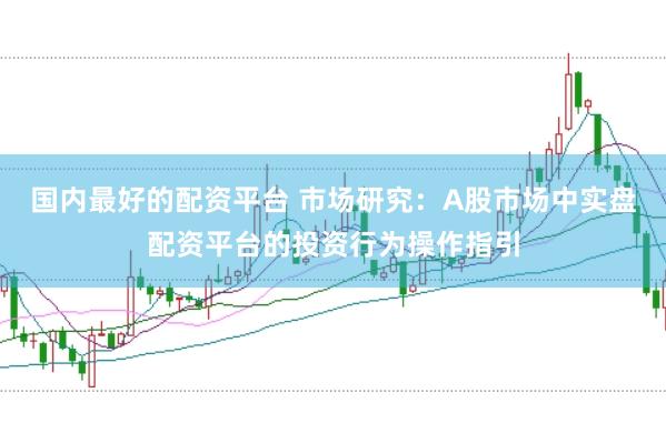 国内最好的配资平台 市场研究：A股市场中实盘配资平台的投资行为操作指引