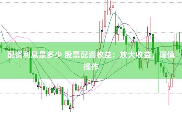 配资利息是多少 股票配资收益：放大收益，谨慎操作